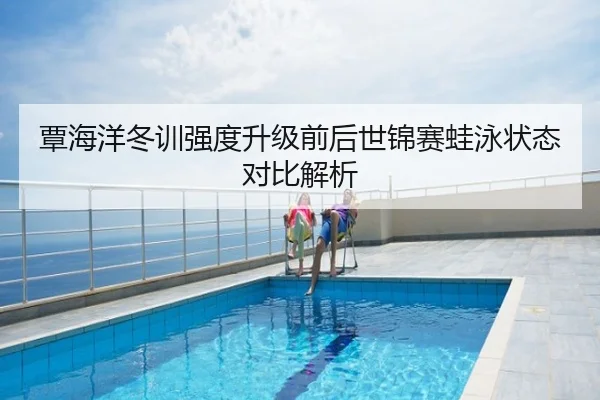 覃海洋冬训强度升级前后世锦赛蛙泳状态对比解析