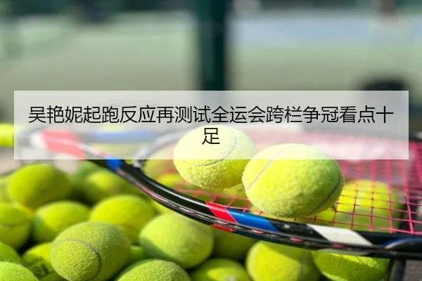吴艳妮起跑反应再测试全运会跨栏争冠看点十足