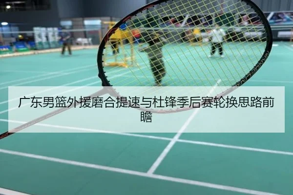 广东男篮外援磨合提速与杜锋季后赛轮换思路前瞻